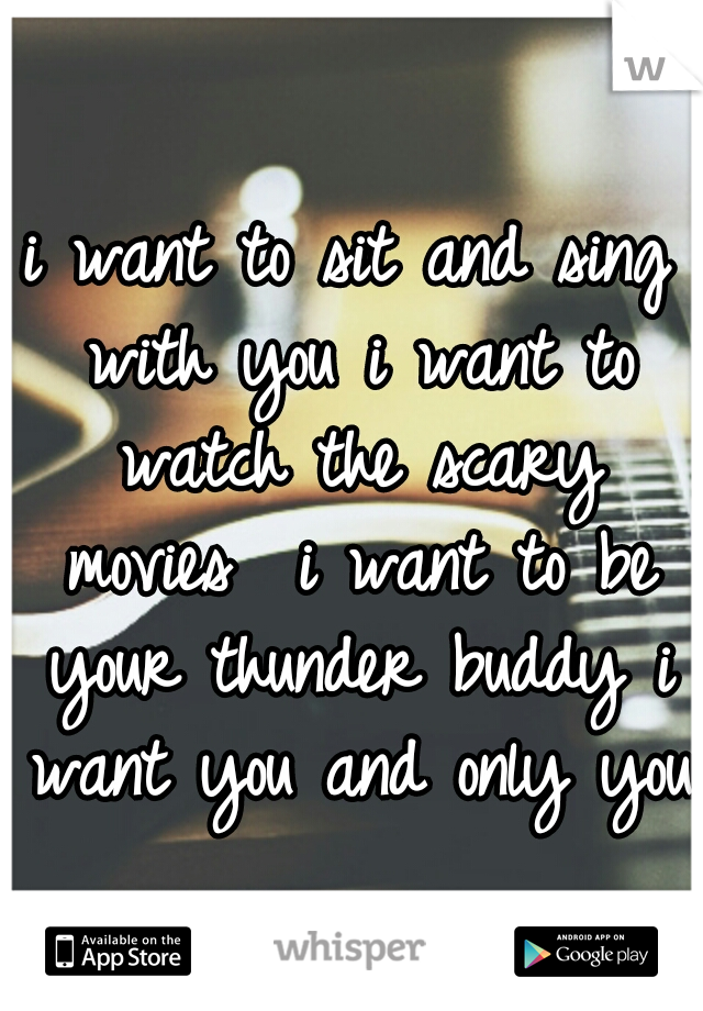 i want to sit and sing with you
i want to watch the scary movies 
i want to be your thunder buddy
i want you
and only you
