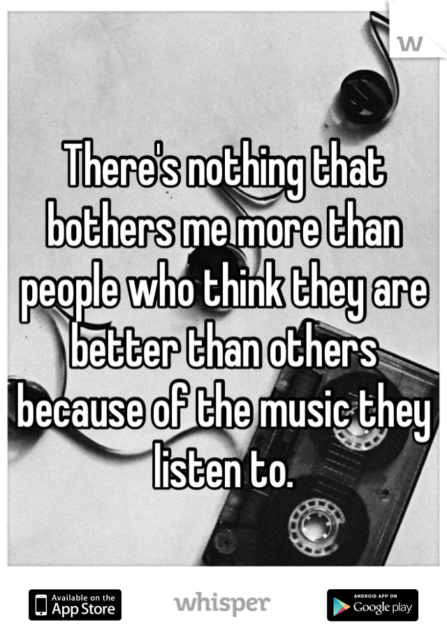 There's nothing that bothers me more than people who think they are better than others because of the music they listen to.