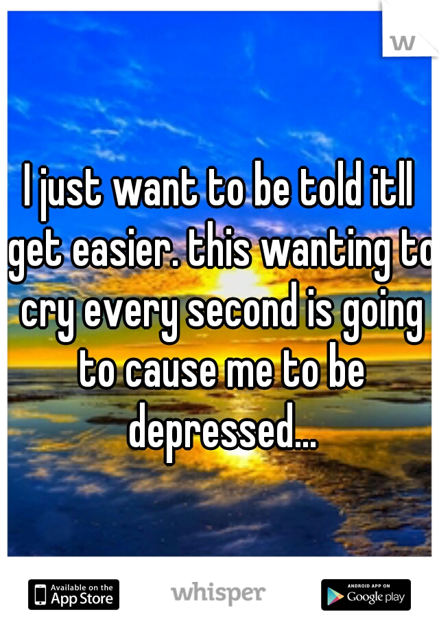 I just want to be told itll get easier. this wanting to cry every second is going to cause me to be depressed...