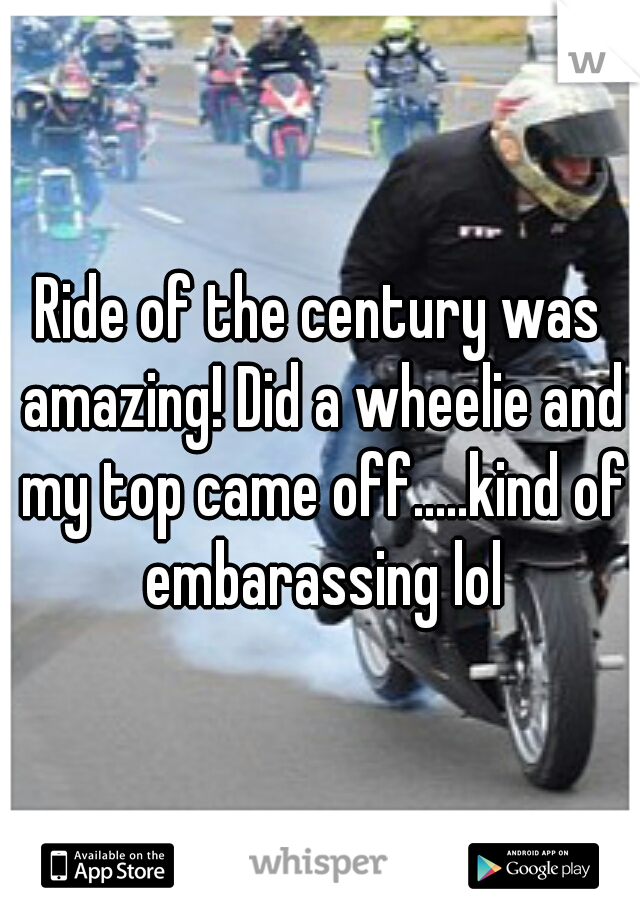 Ride of the century was amazing! Did a wheelie and my top came off.....kind of embarassing lol