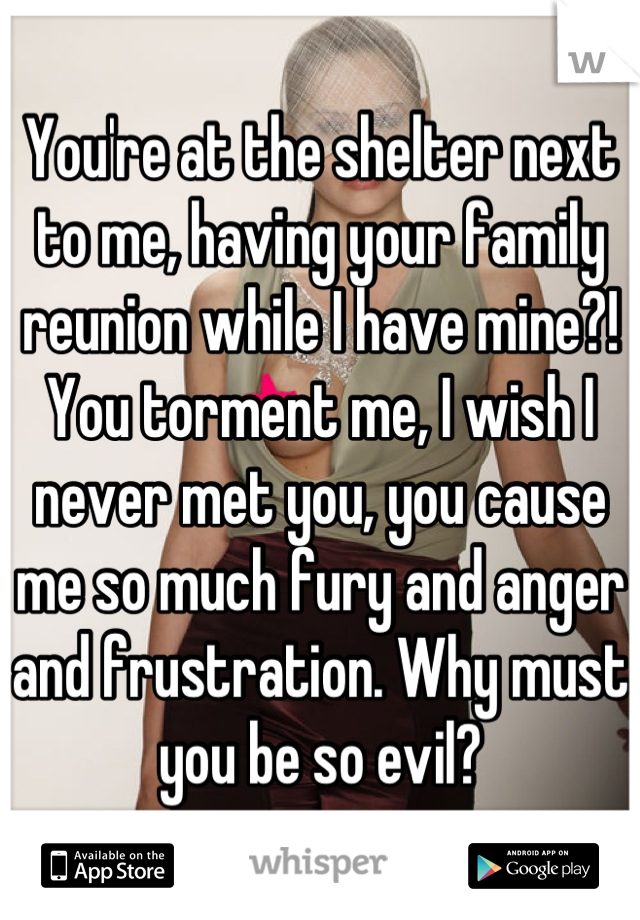 You're at the shelter next to me, having your family reunion while I have mine?! You torment me, I wish I never met you, you cause me so much fury and anger and frustration. Why must you be so evil?