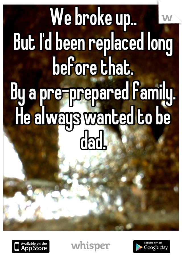 We broke up..
But I'd been replaced long before that. 
By a pre-prepared family.
He always wanted to be dad.