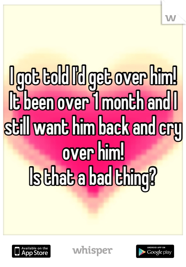 I got told I'd get over him!
It been over 1 month and I still want him back and cry over him!
Is that a bad thing?