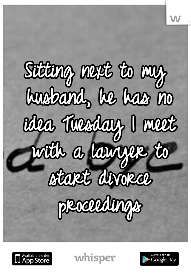 Sitting next to my husband, he has no idea Tuesday I meet with a lawyer to start divorce proceedings