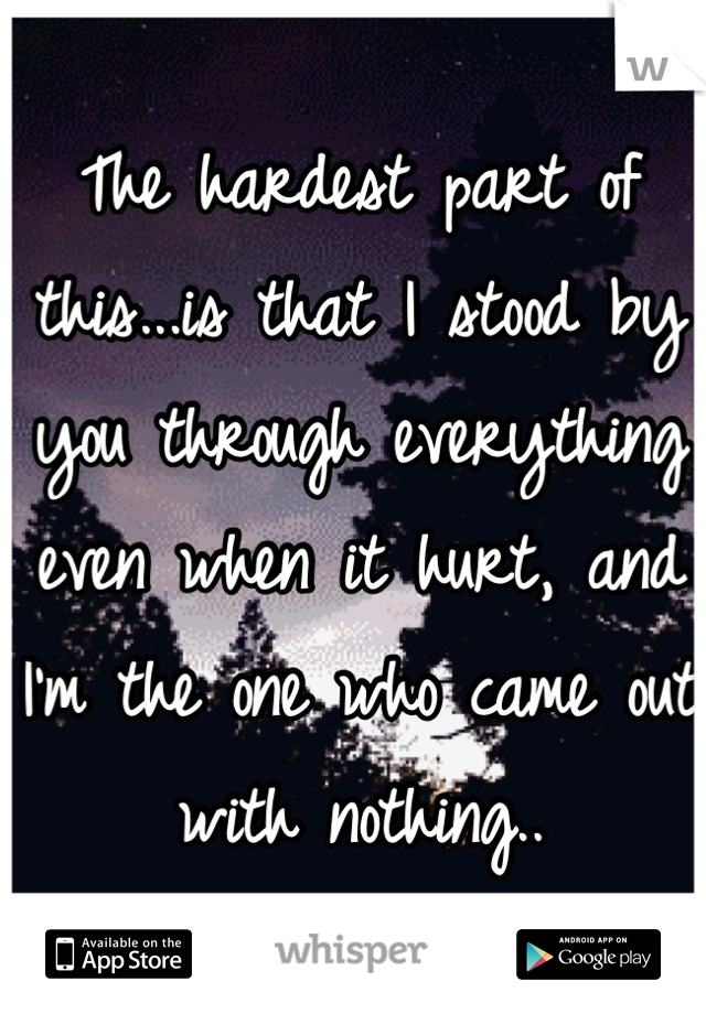 The hardest part of this...is that I stood by you through everything even when it hurt, and I'm the one who came out with nothing..