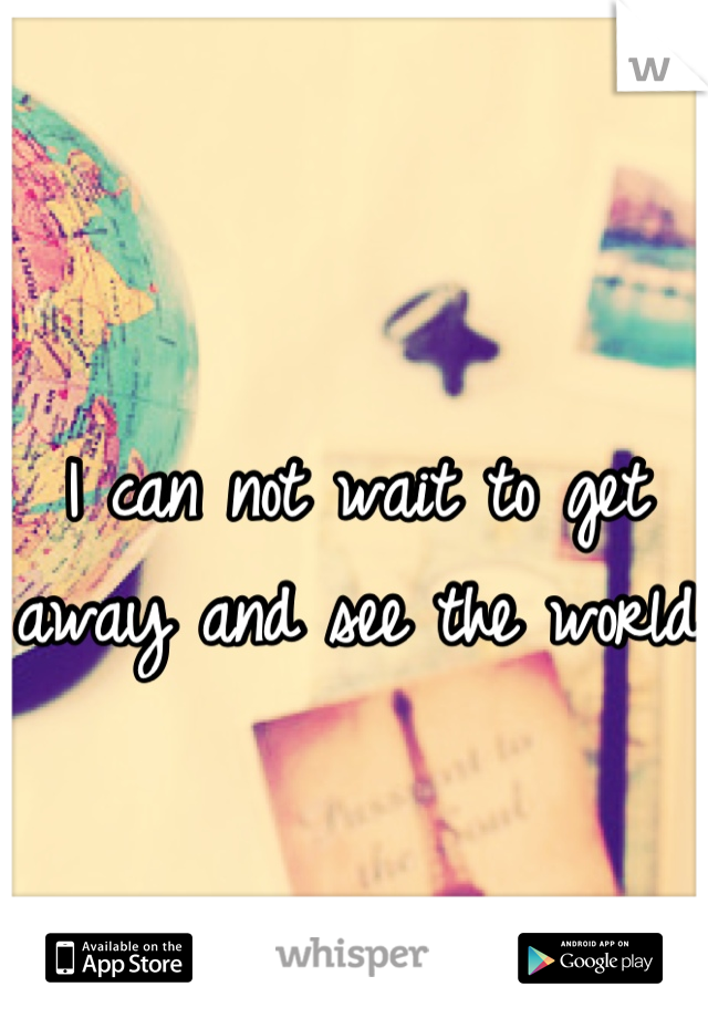 I can not wait to get away and see the world