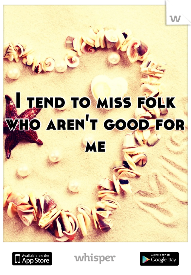 I tend to miss folk who aren't good for me