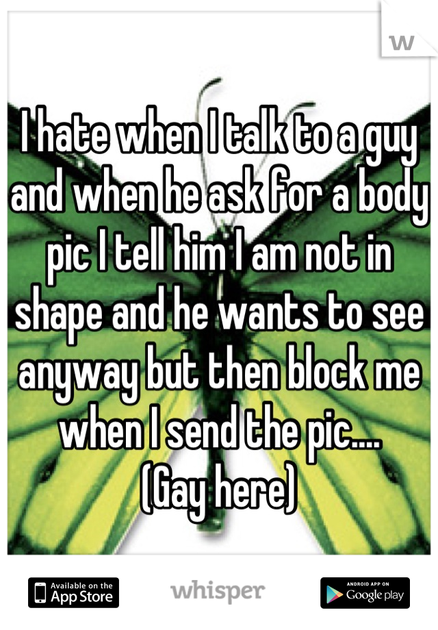 I hate when I talk to a guy and when he ask for a body pic I tell him I am not in shape and he wants to see anyway but then block me when I send the pic....
(Gay here)