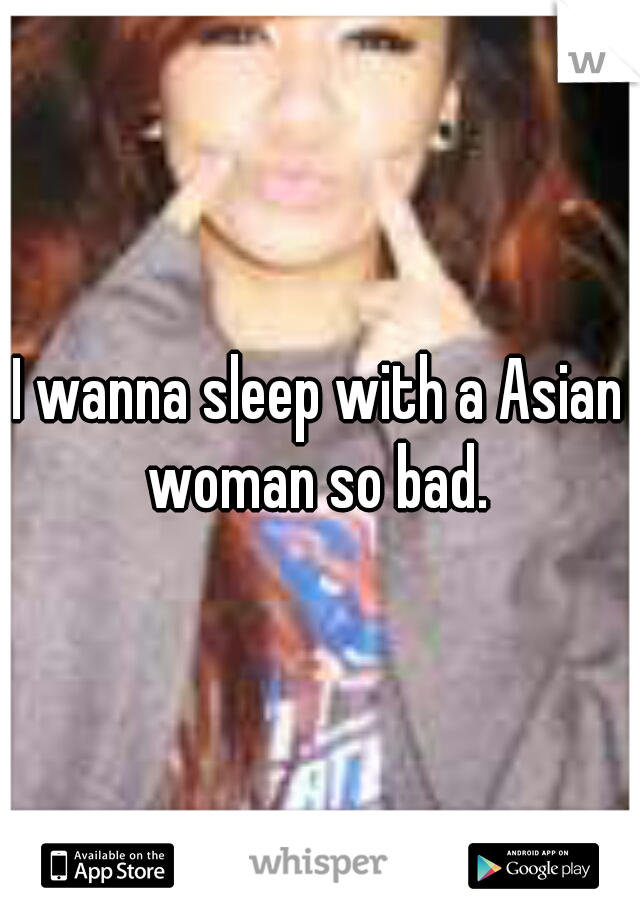 I wanna sleep with a Asian woman so bad. 