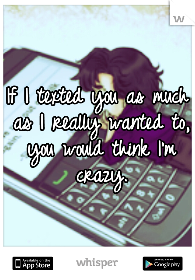 If I texted you as much as I really wanted to, you would think I'm crazy.