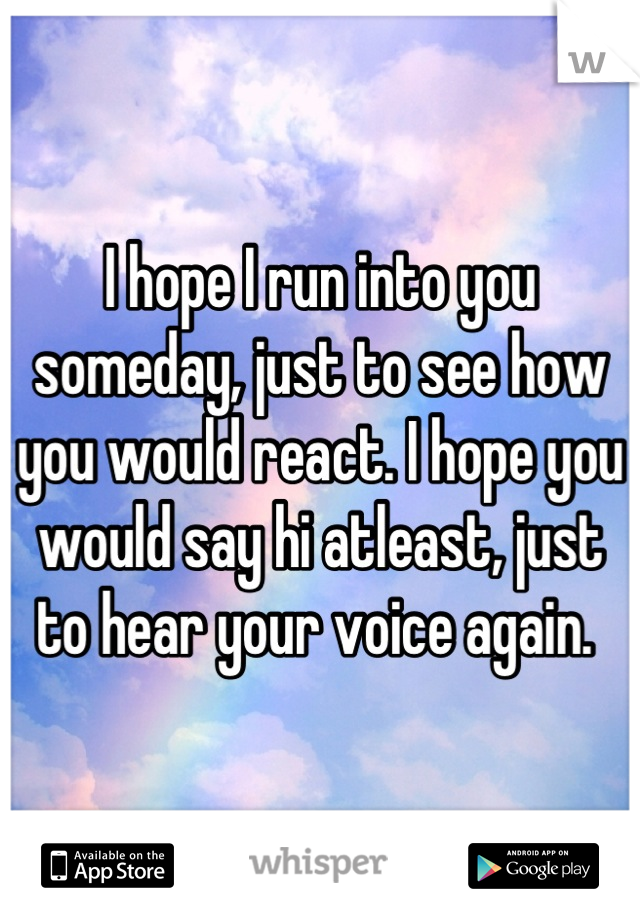 I hope I run into you someday, just to see how you would react. I hope you would say hi atleast, just to hear your voice again. 