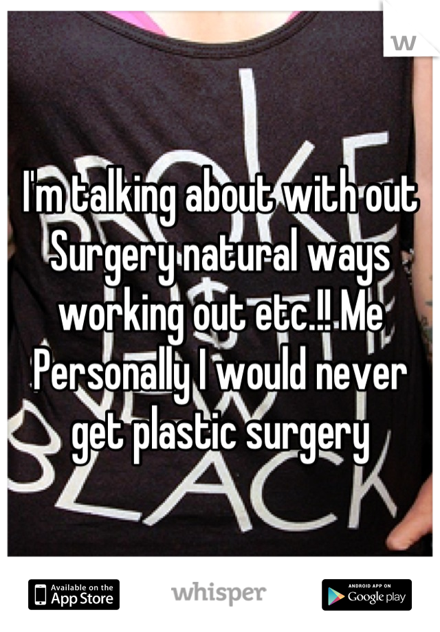 I'm talking about with out Surgery natural ways working out etc.!! Me Personally I would never get plastic surgery