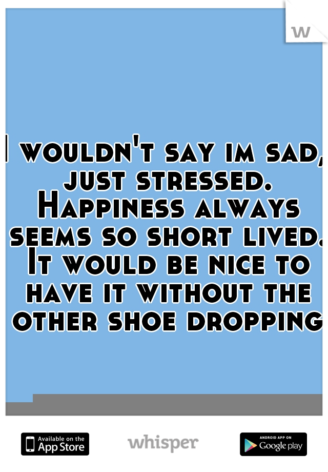 I wouldn't say im sad, just stressed. Happiness always seems so short lived. It would be nice to have it without the other shoe dropping.