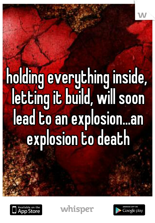 holding everything inside, letting it build, will soon lead to an explosion...an explosion to death