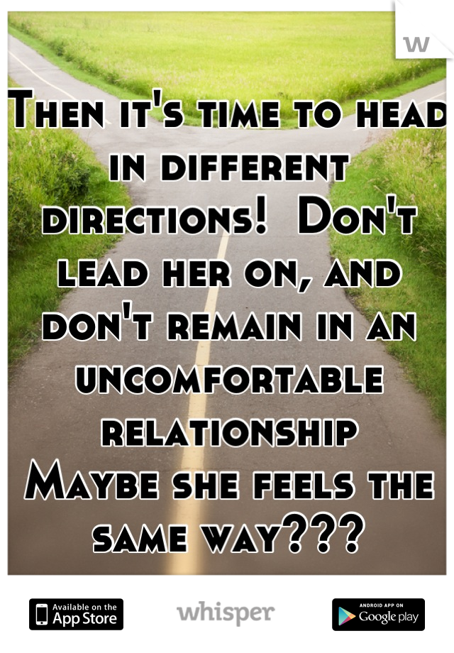 Then it's time to head in different directions!  Don't lead her on, and don't remain in an uncomfortable relationship
Maybe she feels the same way???
