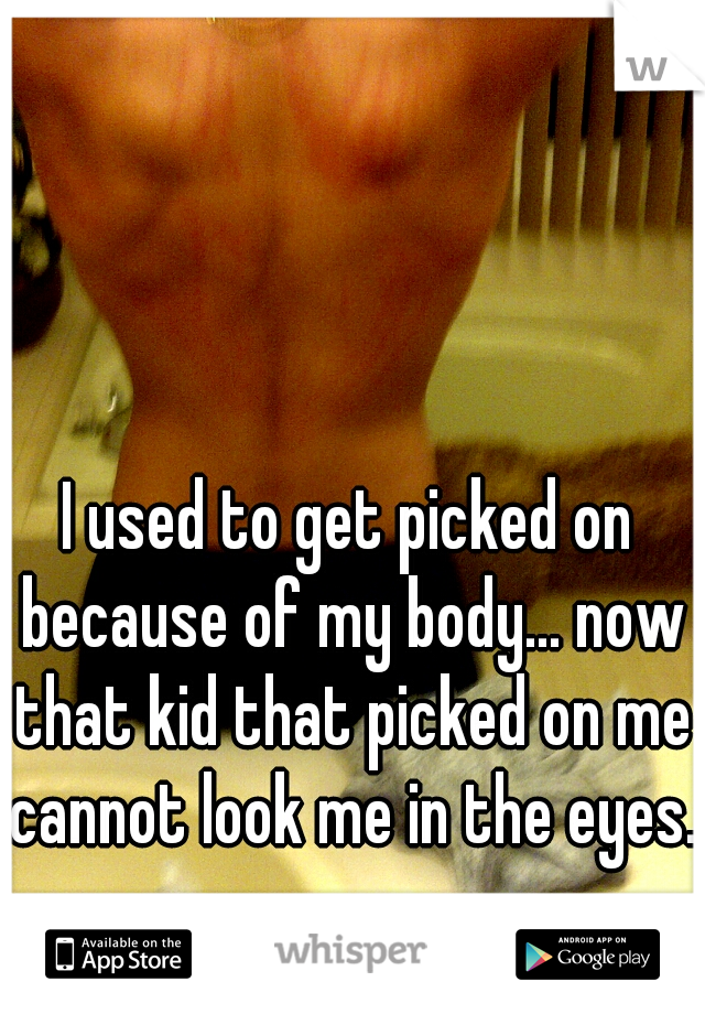 I used to get picked on because of my body... now that kid that picked on me cannot look me in the eyes. 