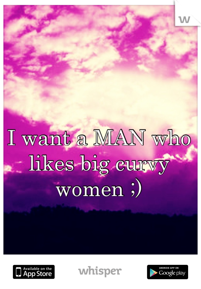 I want a MAN who likes big curvy women ;)