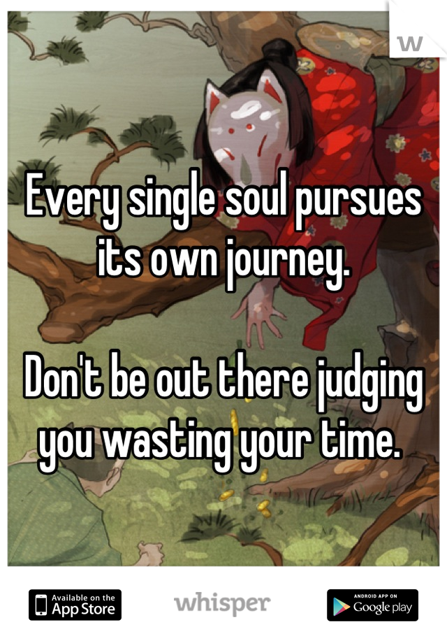 Every single soul pursues its own journey. 

Don't be out there judging you wasting your time. 