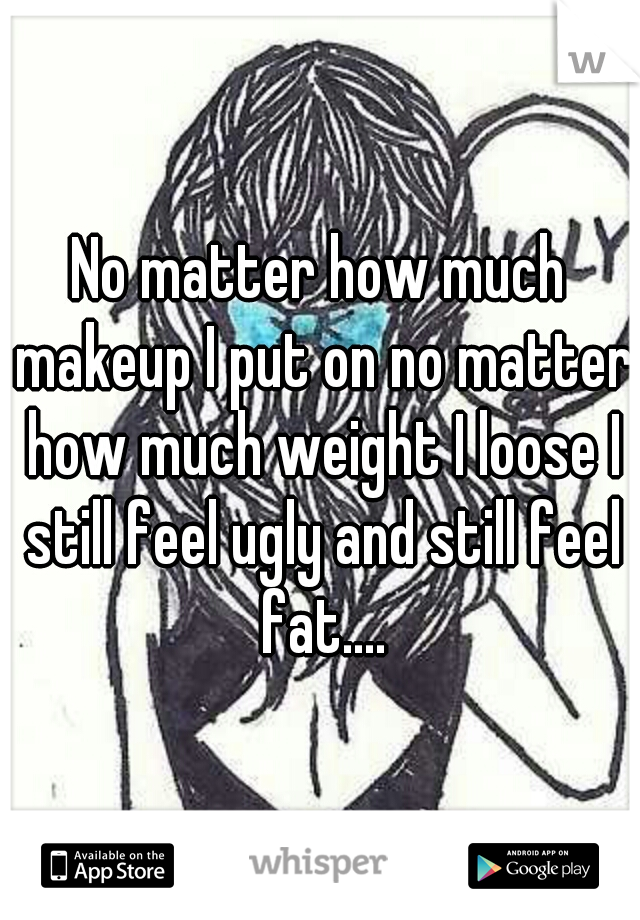 No matter how much makeup I put on no matter how much weight I loose I still feel ugly and still feel fat....