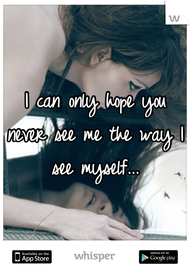 I can only hope you never see me the way I see myself...