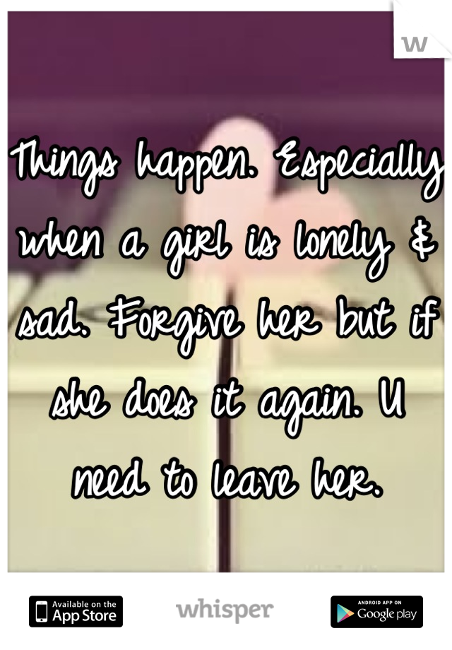 Things happen. Especially when a girl is lonely & sad. Forgive her but if she does it again. U need to leave her.