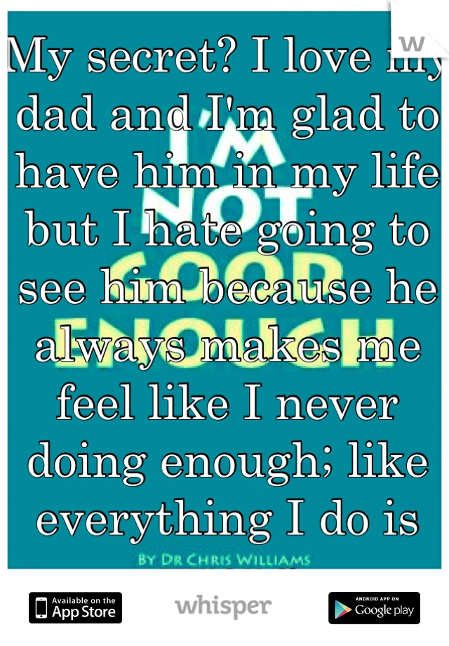 My secret? I love my dad and I'm glad to have him in my life but I hate going to see him because he always makes me feel like I never doing enough; like everything I do is wrong