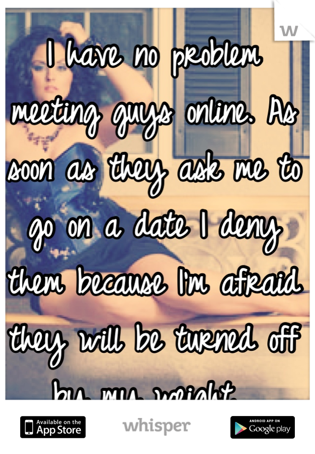 I have no problem meeting guys online. As soon as they ask me to go on a date I deny them because I'm afraid they will be turned off by my weight. 