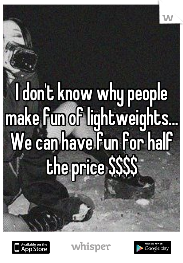 I don't know why people make fun of lightweights... We can have fun for half the price $$$$