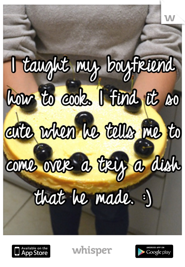 I taught my boyfriend how to cook. I find it so cute when he tells me to come over a try a dish that he made. :)