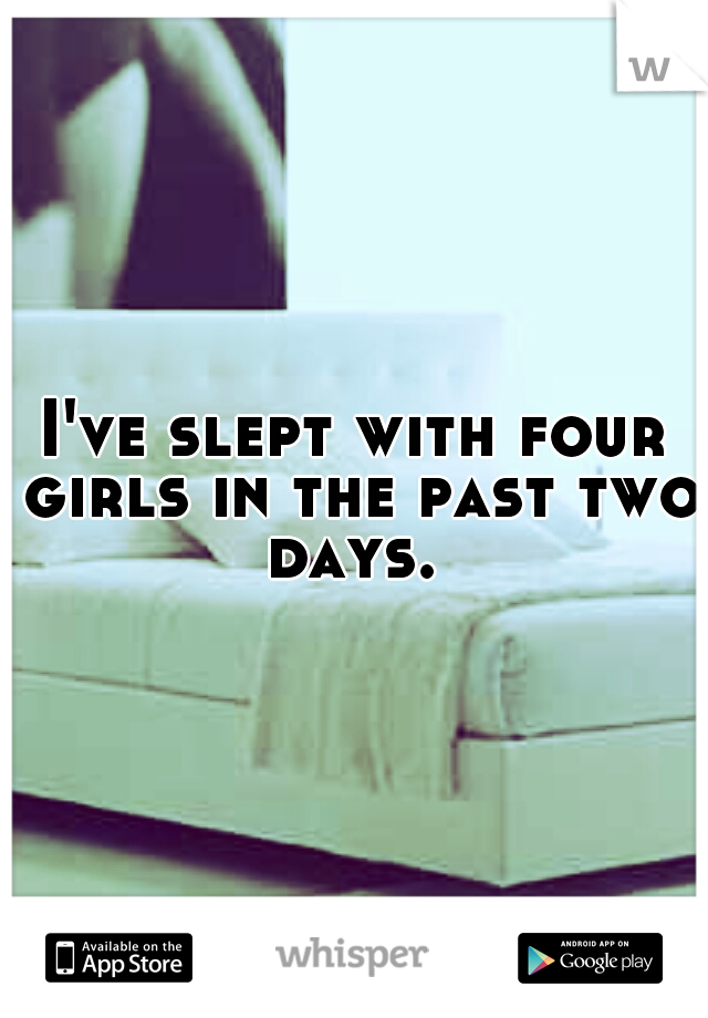 I've slept with four girls in the past two days. 