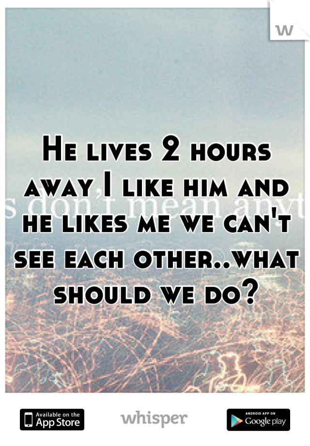 He lives 2 hours away I like him and he likes me we can't see each other..what should we do?