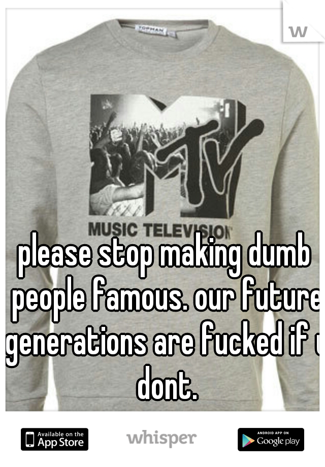 please stop making dumb people famous. our future generations are fucked if u dont.