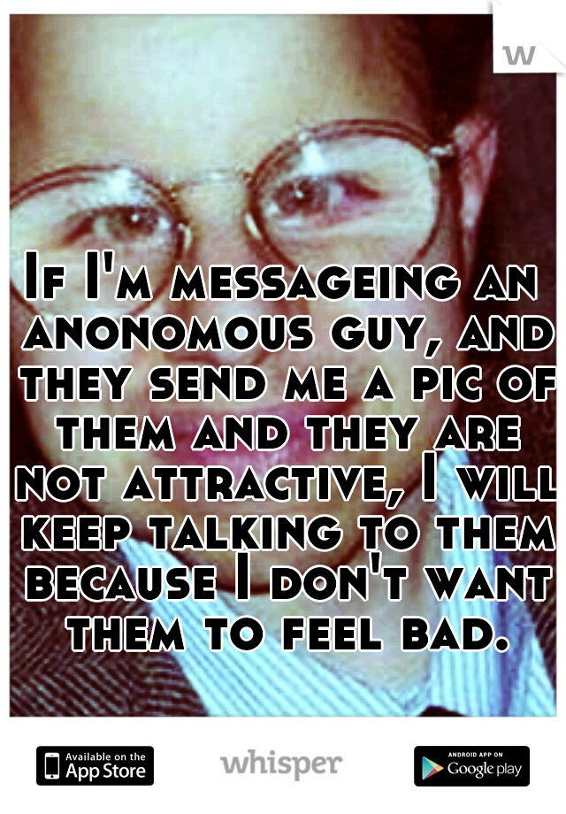 If I'm messageing an anonomous guy, and they send me a pic of them and they are not attractive, I will keep talking to them because I don't want them to feel bad.