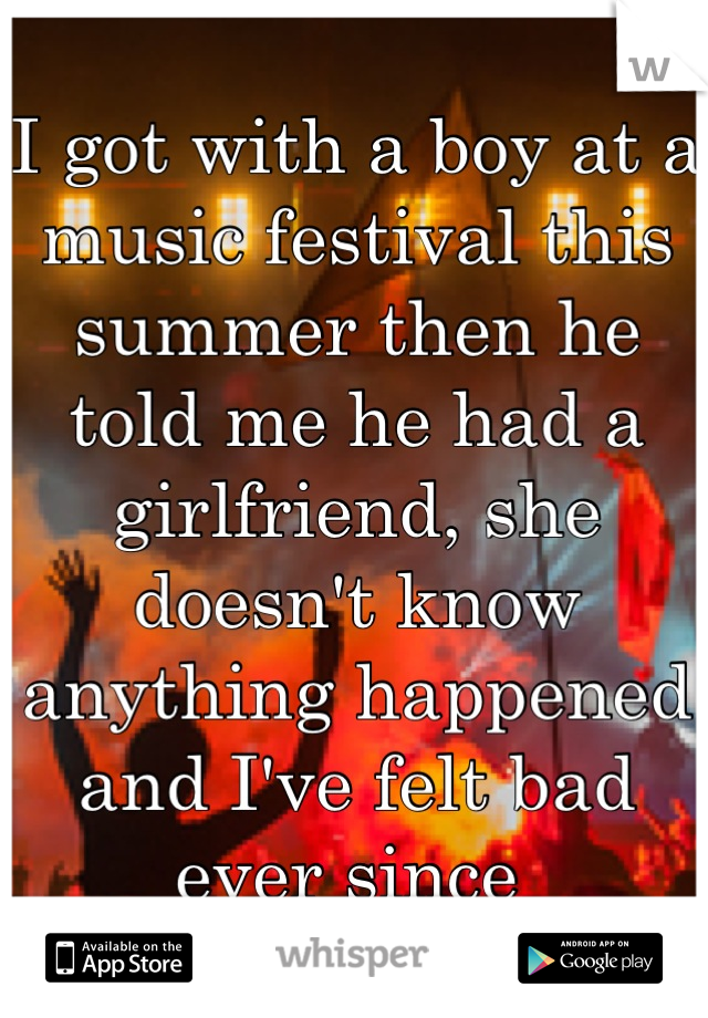 I got with a boy at a music festival this summer then he told me he had a girlfriend, she doesn't know anything happened and I've felt bad ever since 