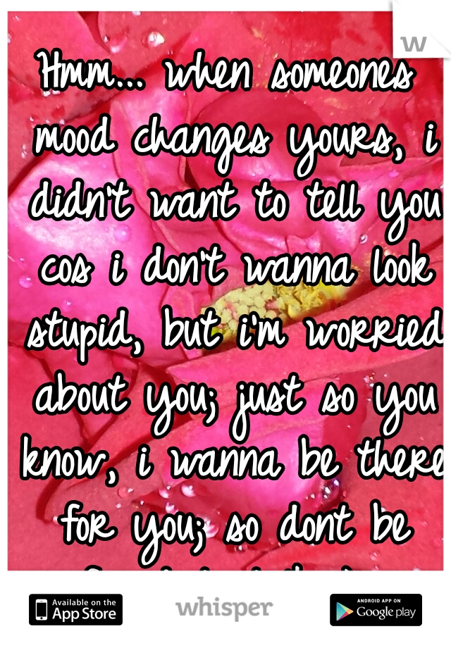 Hmm... when someones mood changes yours, i didn't want to tell you cos i don't wanna look stupid, but i'm worried about you; just so you know, i wanna be there for you; so dont be afraid to talk :) xo