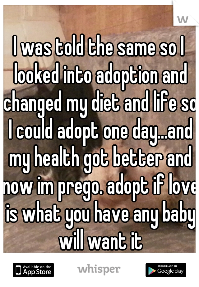 I was told the same so I looked into adoption and changed my diet and life so I could adopt one day...and my health got better and now im prego. adopt if love is what you have any baby will want it
