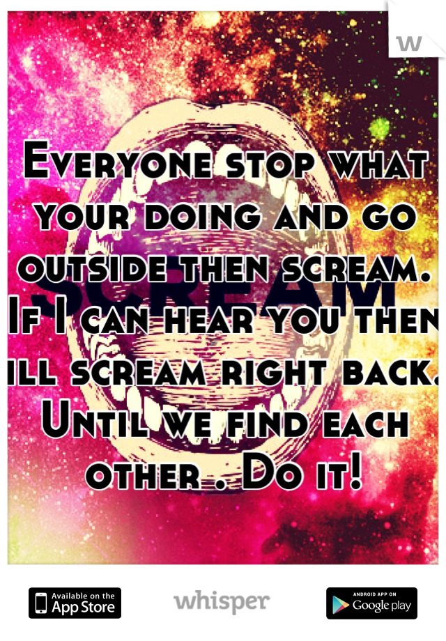 Everyone stop what your doing and go outside then scream. If I can hear you then ill scream right back. Until we find each other . Do it!