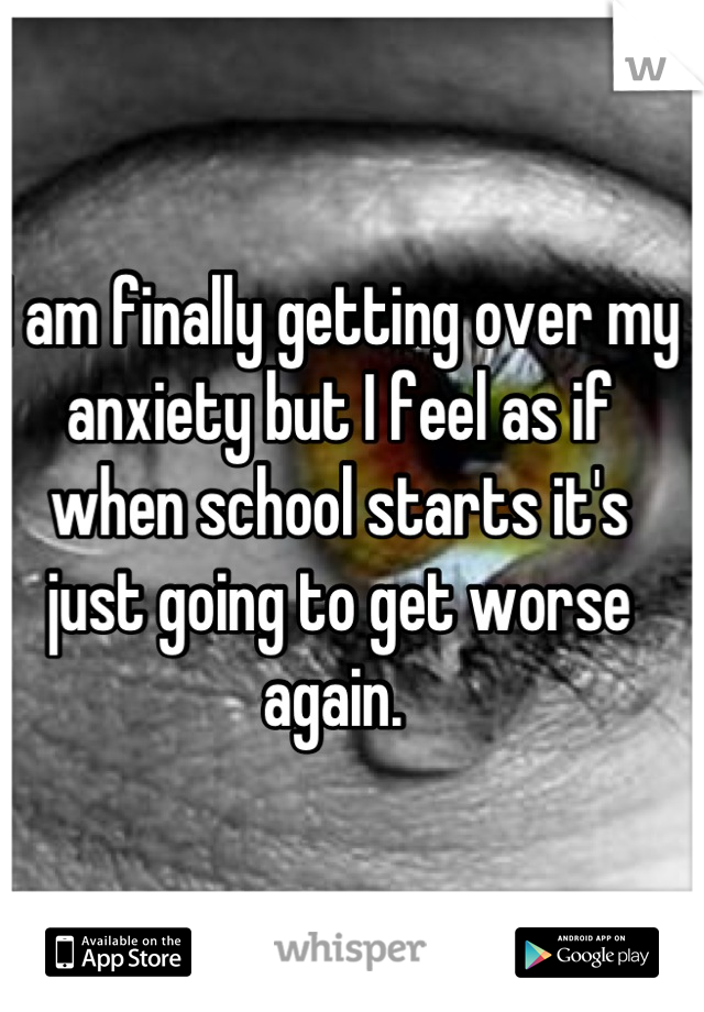 I am finally getting over my anxiety but I feel as if when school starts it's just going to get worse again. 