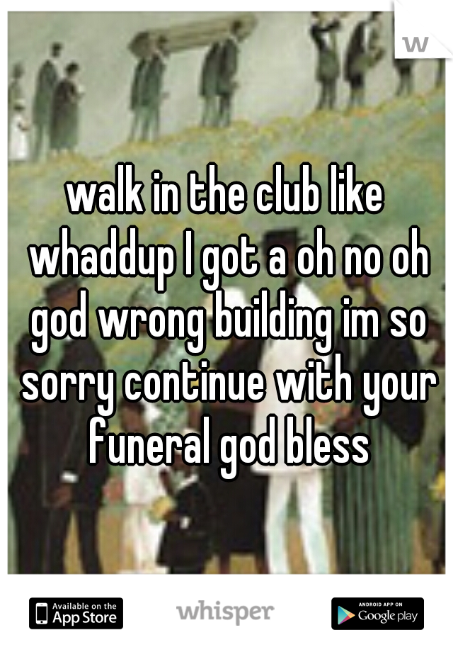 walk in the club like whaddup I got a oh no oh god wrong building im so sorry continue with your funeral god bless