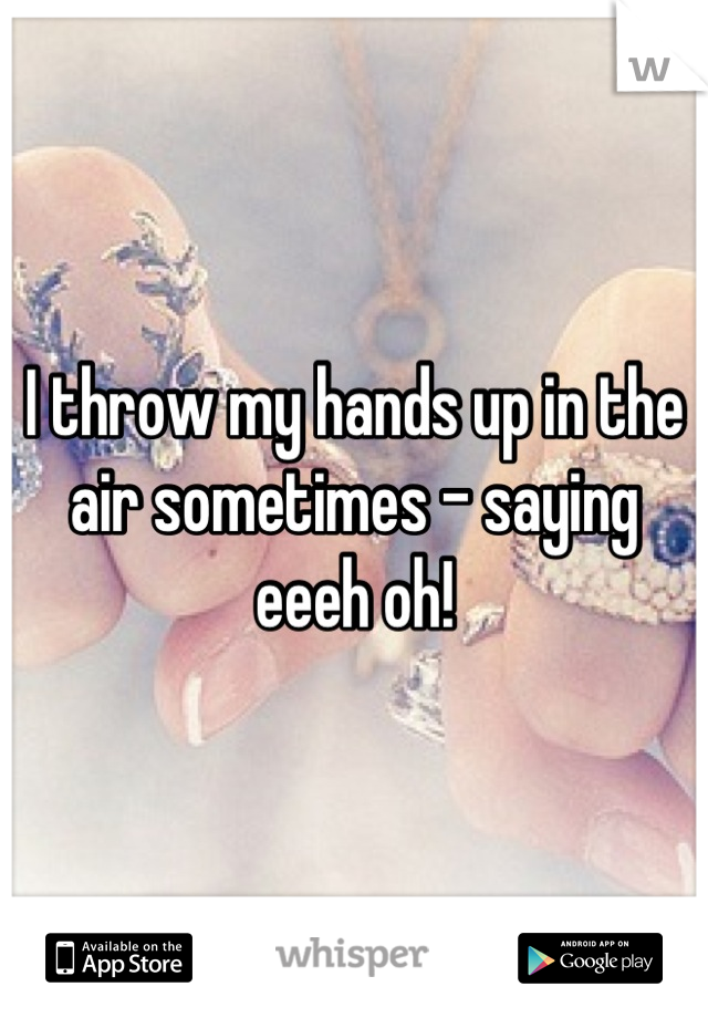 I throw my hands up in the air sometimes - saying eeeh oh!