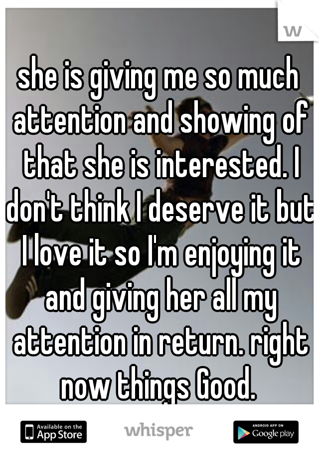 she is giving me so much attention and showing of that she is interested. I don't think I deserve it but I love it so I'm enjoying it and giving her all my attention in return. right now things Good. 