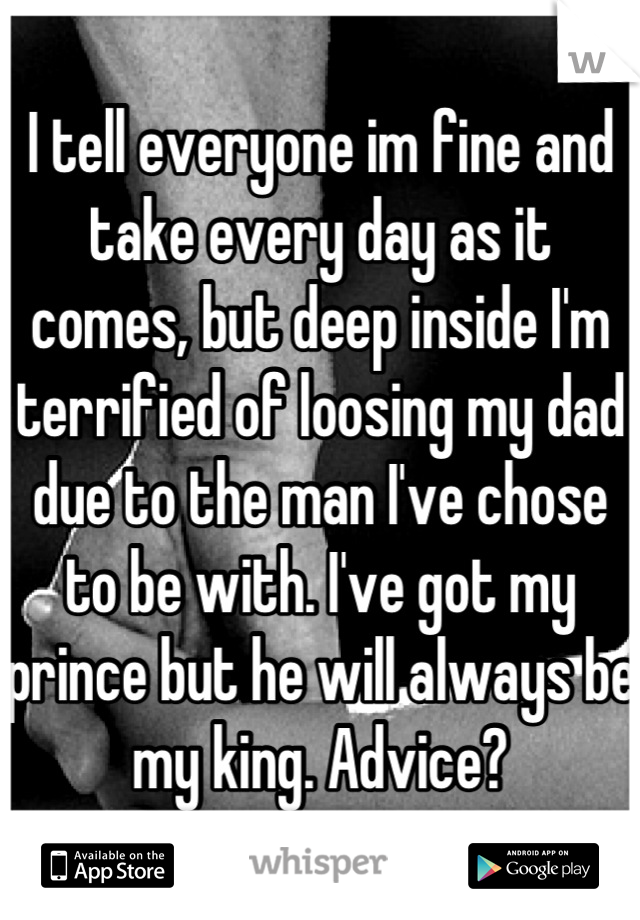 I tell everyone im fine and take every day as it comes, but deep inside I'm terrified of loosing my dad due to the man I've chose to be with. I've got my prince but he will always be my king. Advice?