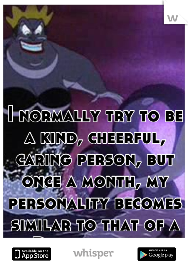 I normally try to be a kind, cheerful, caring person, but once a month, my personality becomes similar to that of a Disney villain.