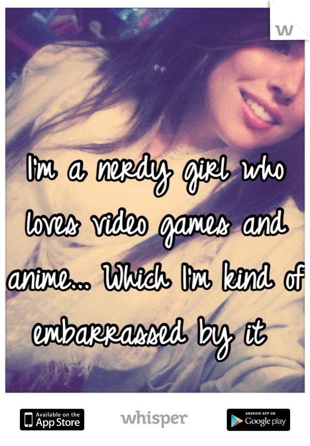 I'm a nerdy girl who loves video games and anime... Which I'm kind of embarrassed by it 