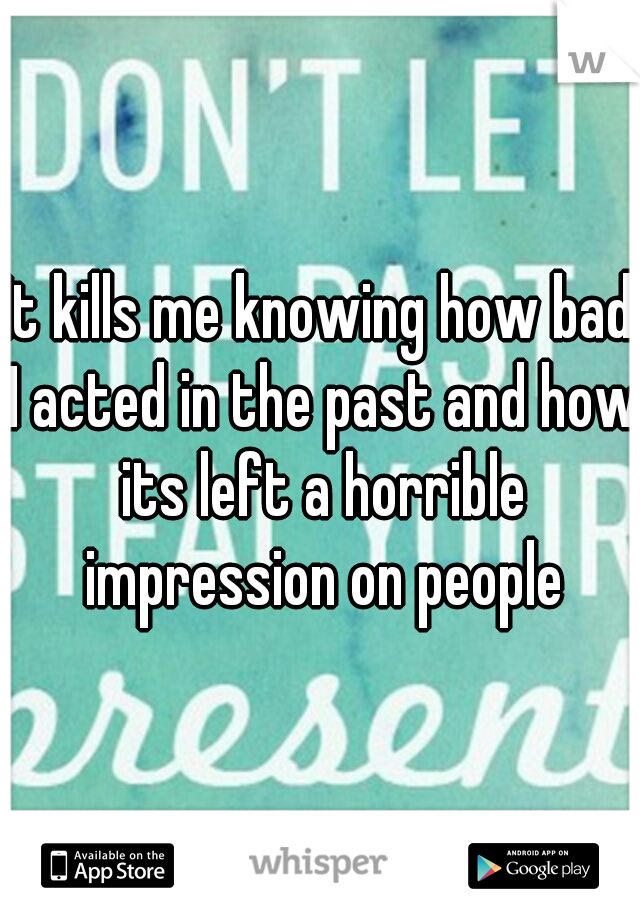 It kills me knowing how bad I acted in the past and how its left a horrible impression on people