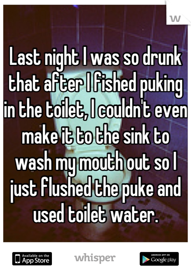 Last night I was so drunk that after I fished puking in the toilet, I couldn't even make it to the sink to wash my mouth out so I just flushed the puke and used toilet water.