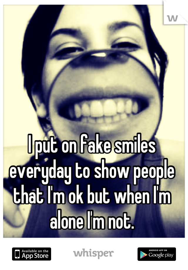 I put on fake smiles everyday to show people that I'm ok but when I'm alone I'm not.