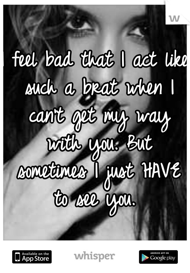 I feel bad that I act like such a brat when I can't get my way with you. But sometimes I just HAVE to see you. 