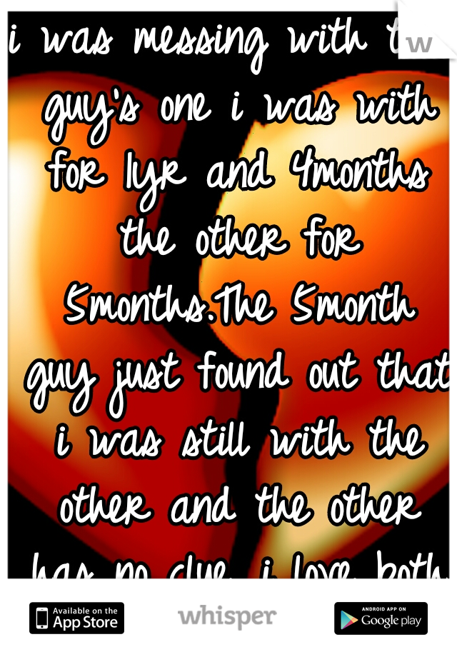 i was messing with two guy's one i was with for 1yr and 4months the other for 5months.The 5month guy just found out that i was still with the other and the other has no clue. i love both :-/