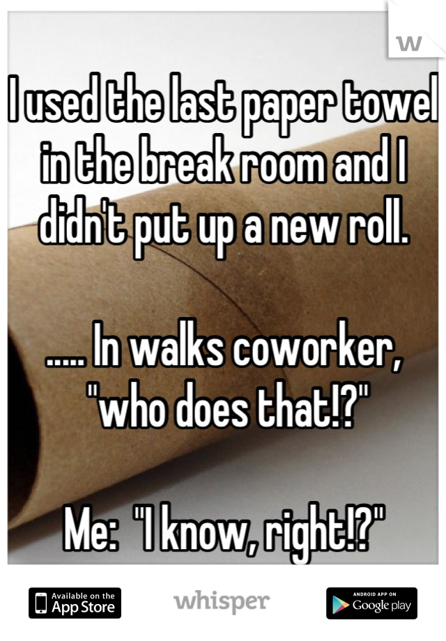 I used the last paper towel in the break room and I didn't put up a new roll.

..... In walks coworker,
 "who does that!?"

Me:  "I know, right!?"